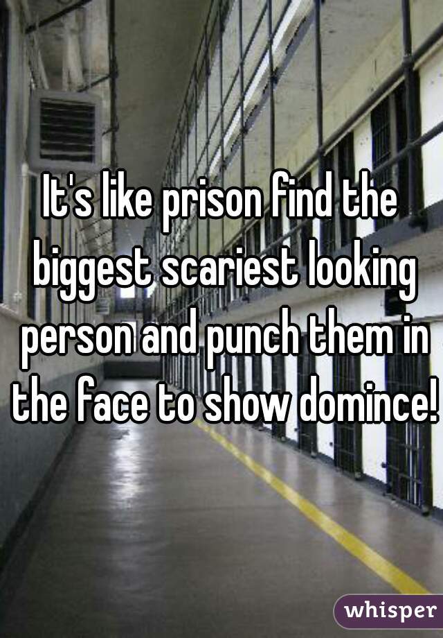 It's like prison find the biggest scariest looking person and punch them in the face to show domince! 