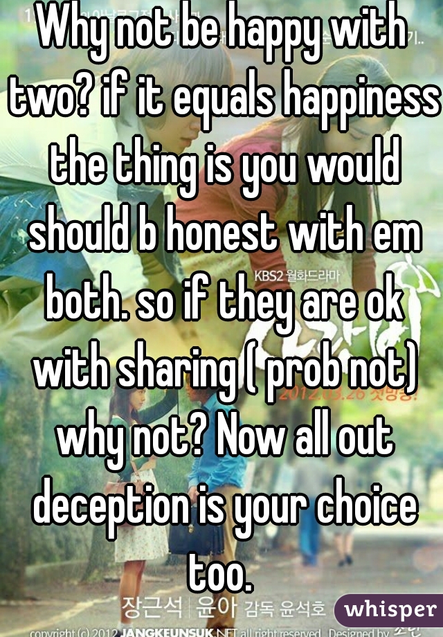 Why not be happy with two? if it equals happiness the thing is you would should b honest with em both. so if they are ok with sharing ( prob not) why not? Now all out deception is your choice too. 