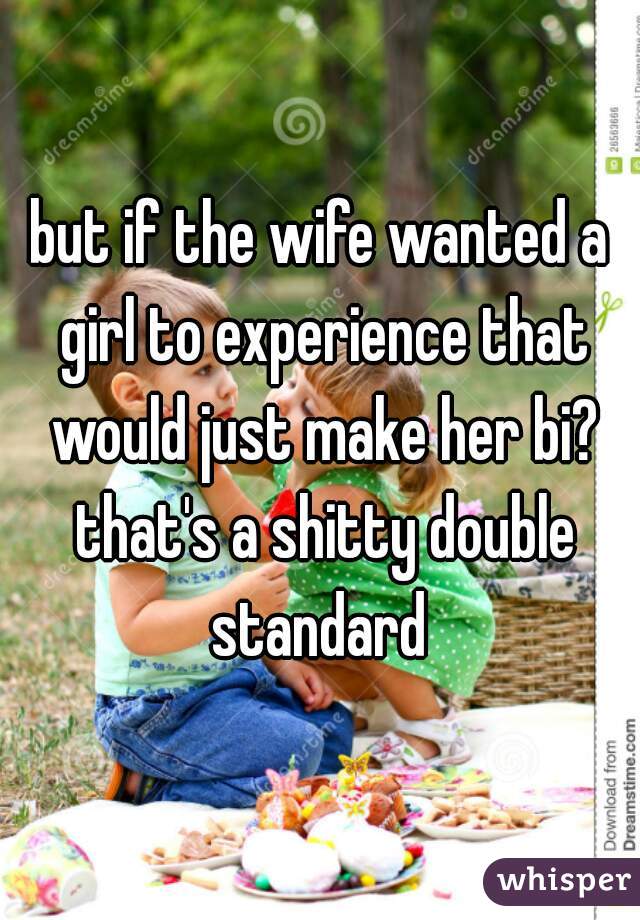 but if the wife wanted a girl to experience that would just make her bi? that's a shitty double standard 