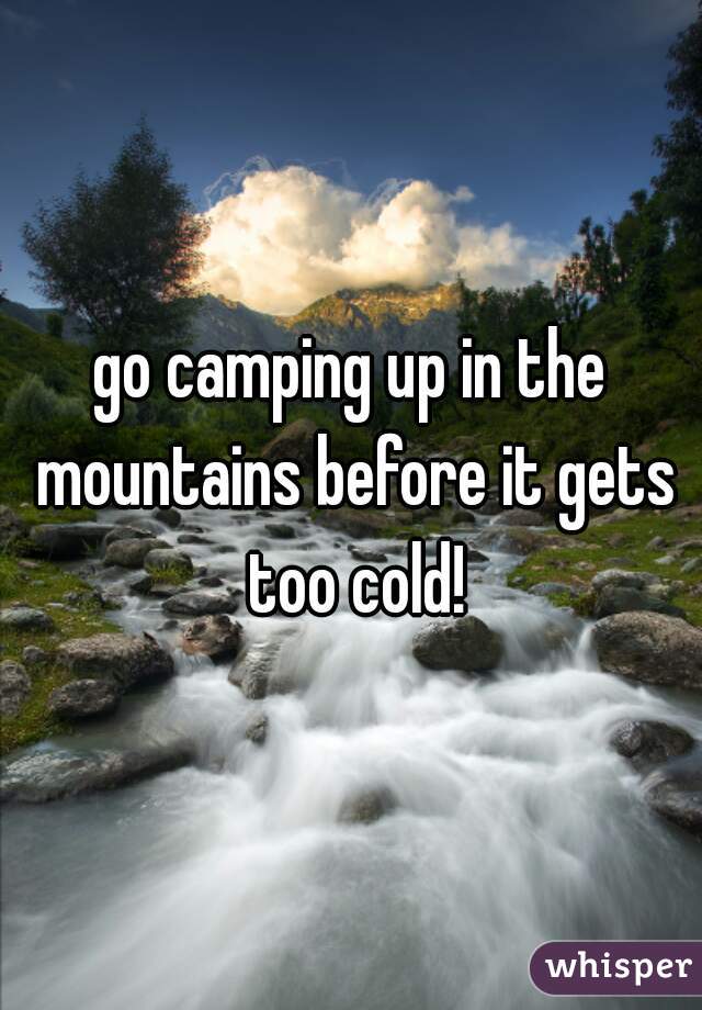 go camping up in the mountains before it gets too cold!