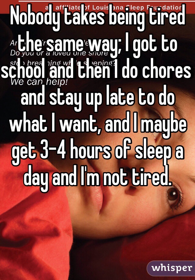 Nobody takes being tired the same way; I got to school and then I do chores and stay up late to do what I want, and I maybe get 3-4 hours of sleep a day and I'm not tired. 