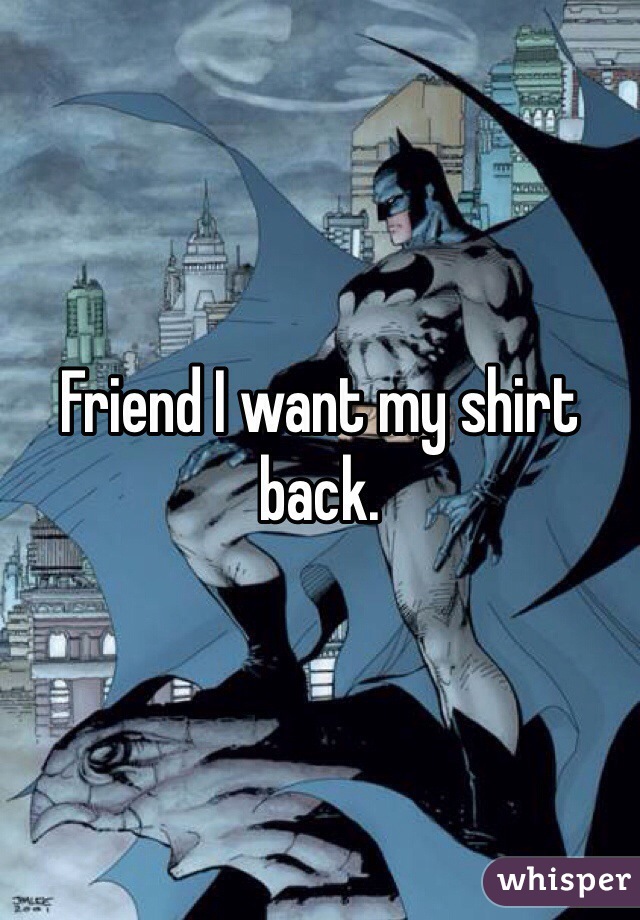Friend I want my shirt back.