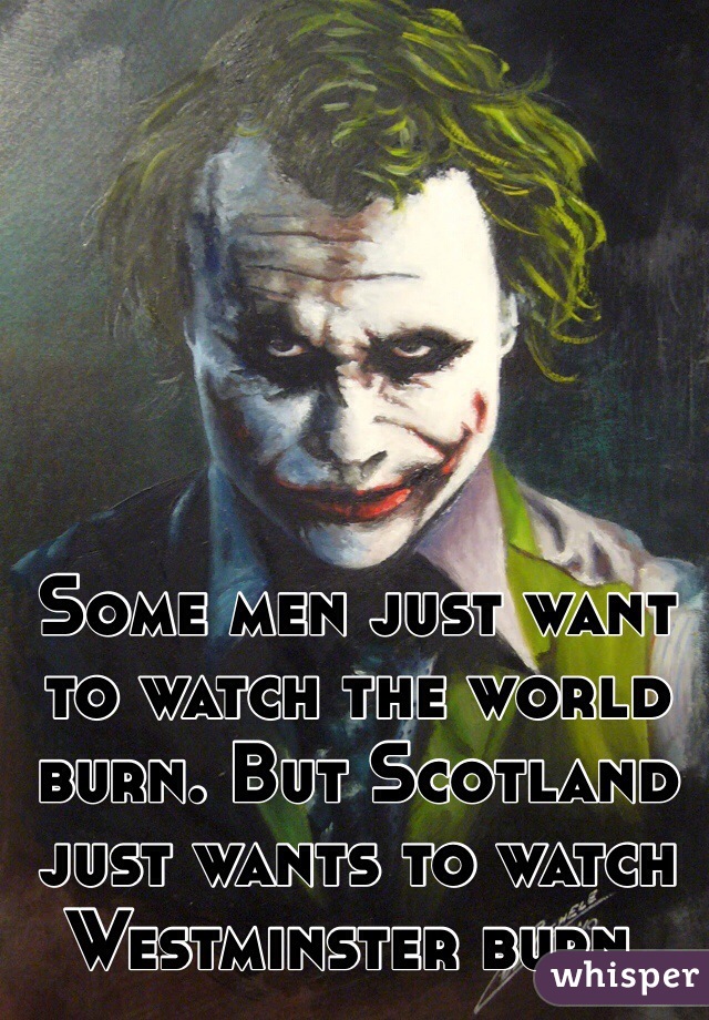 Some men just want to watch the world burn. But Scotland just wants to watch Westminster burn. 