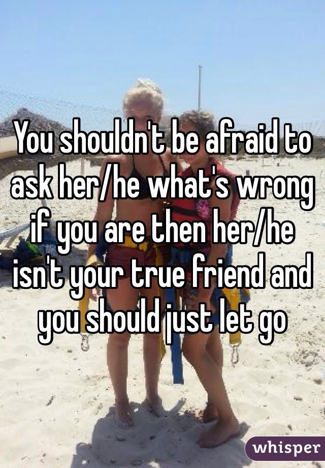 You shouldn't be afraid to ask her/he what's wrong if you are then her/he isn't your true friend and you should just let go