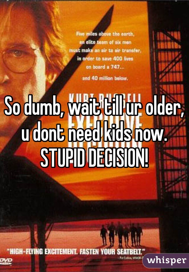 So dumb, wait till ur older, u dont need kids now. STUPID DECISION!