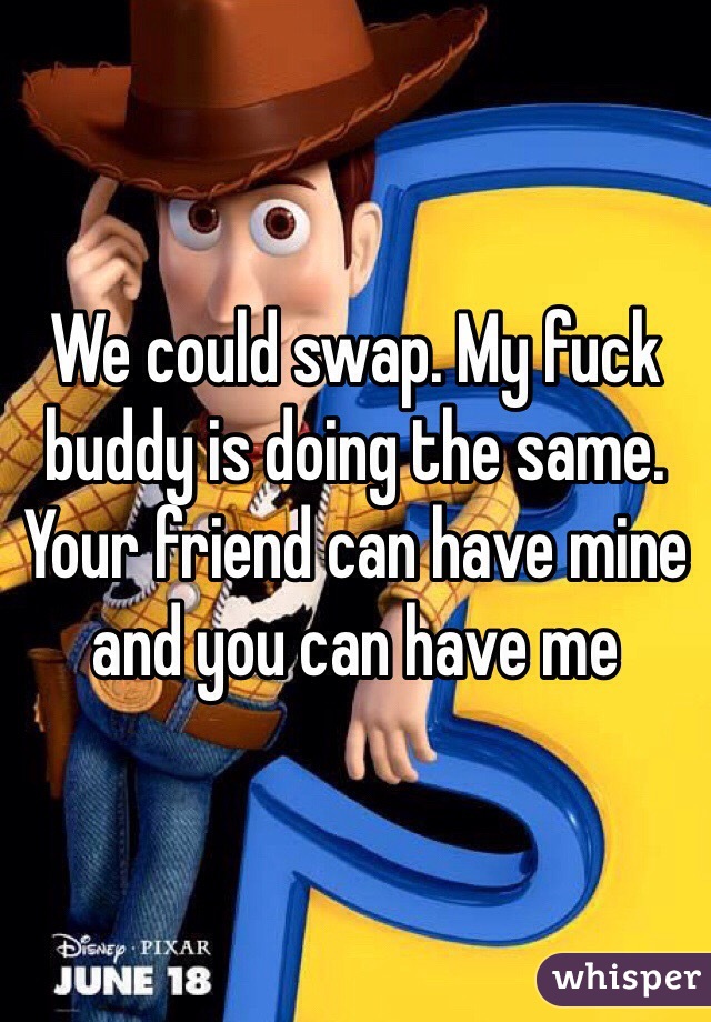 We could swap. My fuck buddy is doing the same. Your friend can have mine and you can have me 