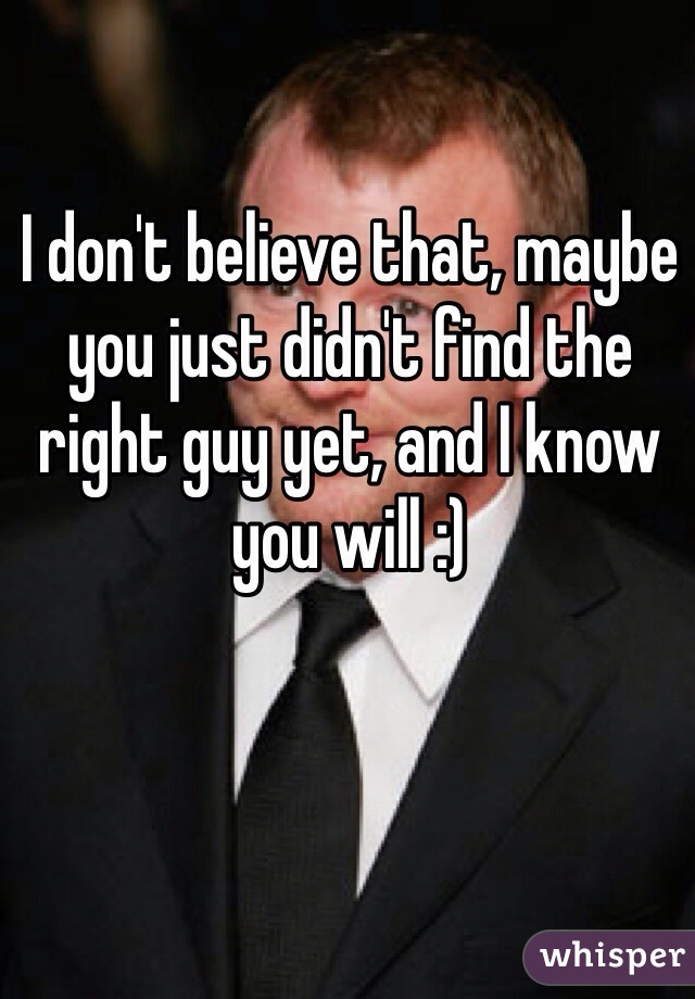 I don't believe that, maybe you just didn't find the right guy yet, and I know you will :)