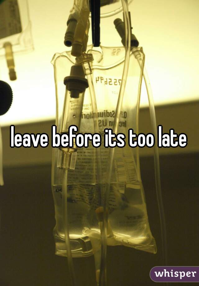 leave before its too late