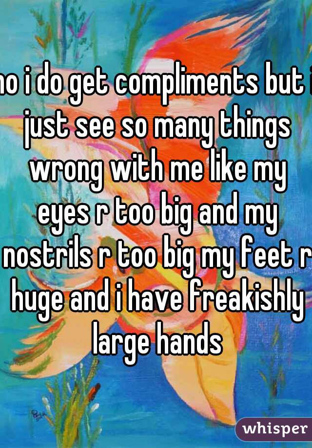 no i do get compliments but i just see so many things wrong with me like my eyes r too big and my nostrils r too big my feet r huge and i have freakishly large hands