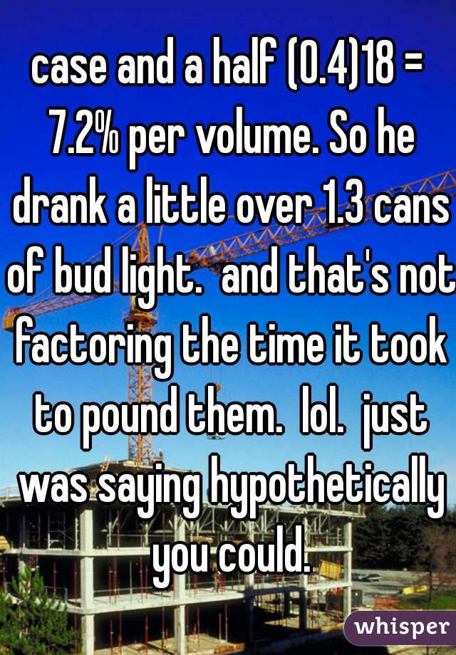 case and a half (0.4)18 = 7.2% per volume. So he drank a little over 1.3 cans of bud light.  and that's not factoring the time it took to pound them.  lol.  just was saying hypothetically you could.