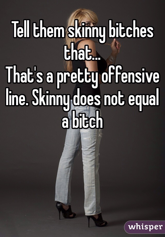 Tell them skinny bitches that...
That's a pretty offensive line. Skinny does not equal a bitch