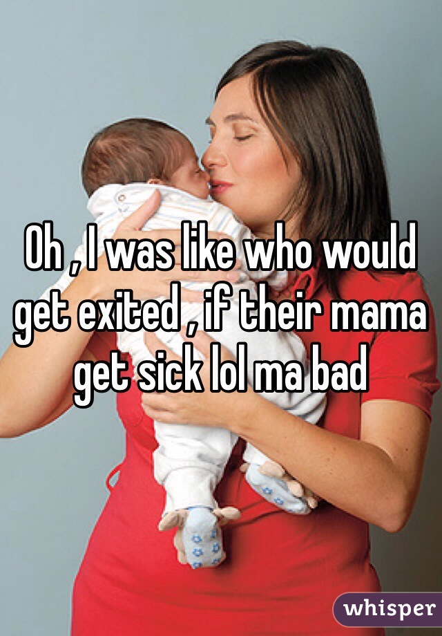 Oh , I was like who would get exited , if their mama get sick lol ma bad 