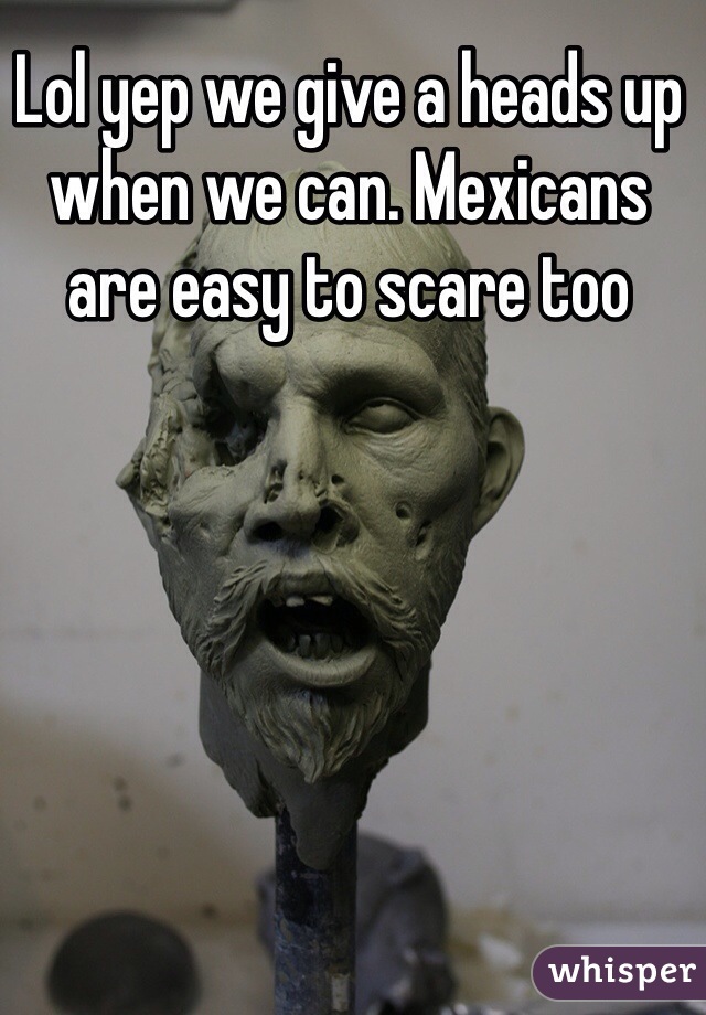 Lol yep we give a heads up when we can. Mexicans are easy to scare too