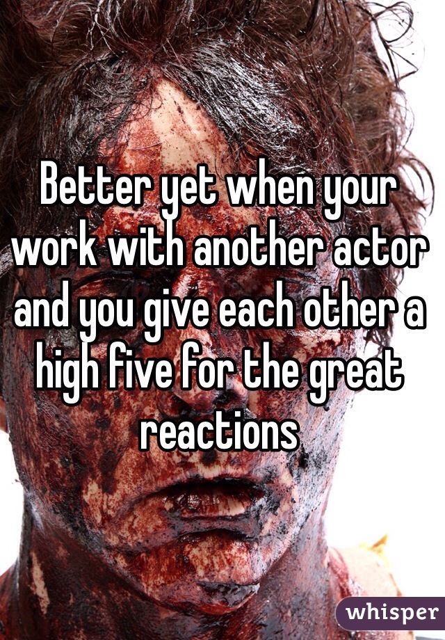 Better yet when your work with another actor and you give each other a high five for the great reactions