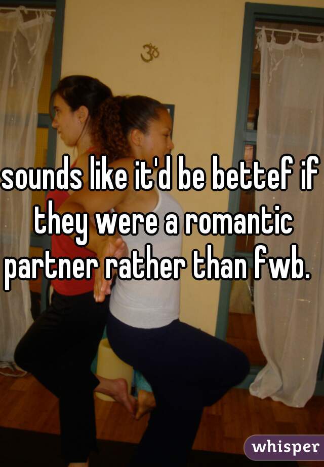 sounds like it'd be bettef if they were a romantic partner rather than fwb.  