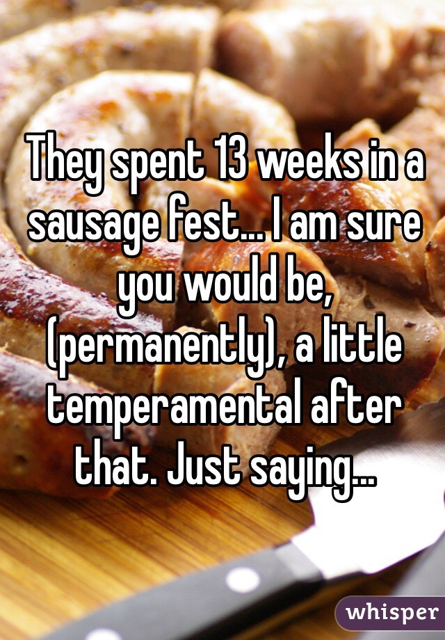 They spent 13 weeks in a sausage fest... I am sure you would be, (permanently), a little temperamental after that. Just saying...