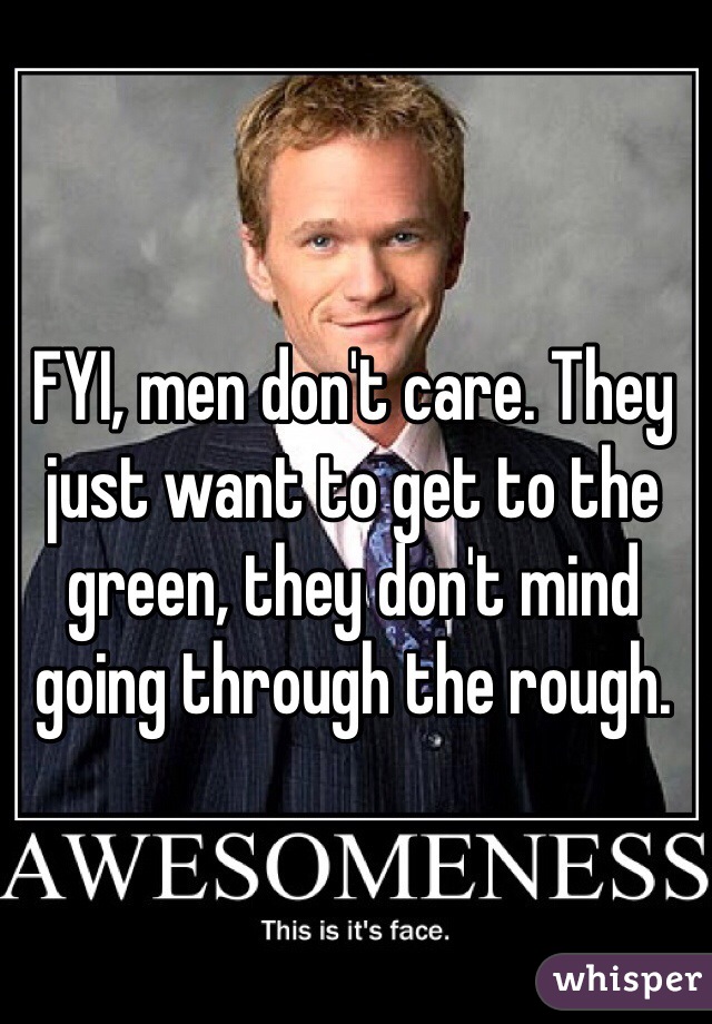 FYI, men don't care. They just want to get to the green, they don't mind going through the rough.