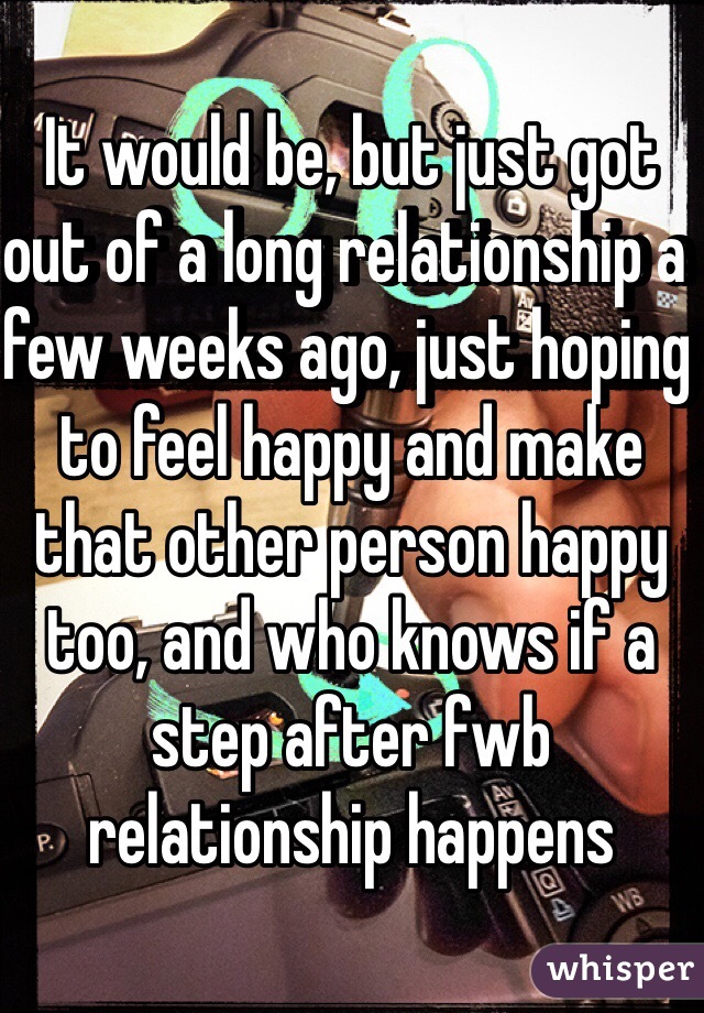 It would be, but just got out of a long relationship a few weeks ago, just hoping to feel happy and make that other person happy too, and who knows if a step after fwb relationship happens