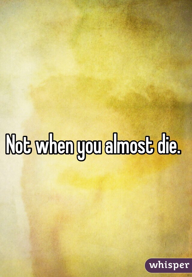 Not when you almost die.