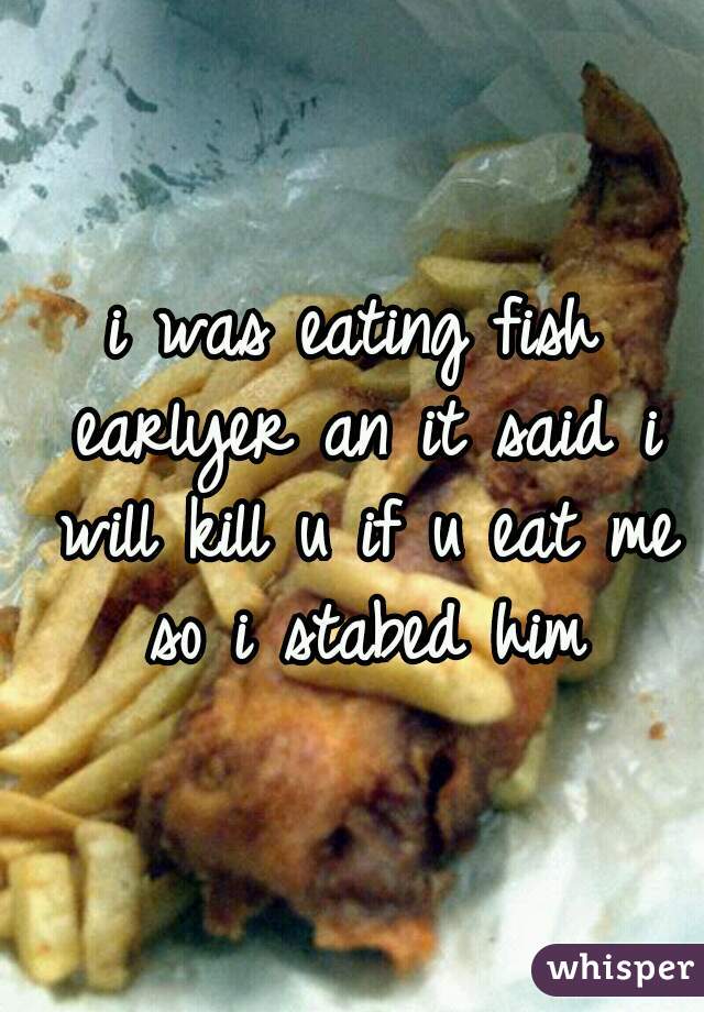 i was eating fish earlyer an it said i will kill u if u eat me so i stabed him