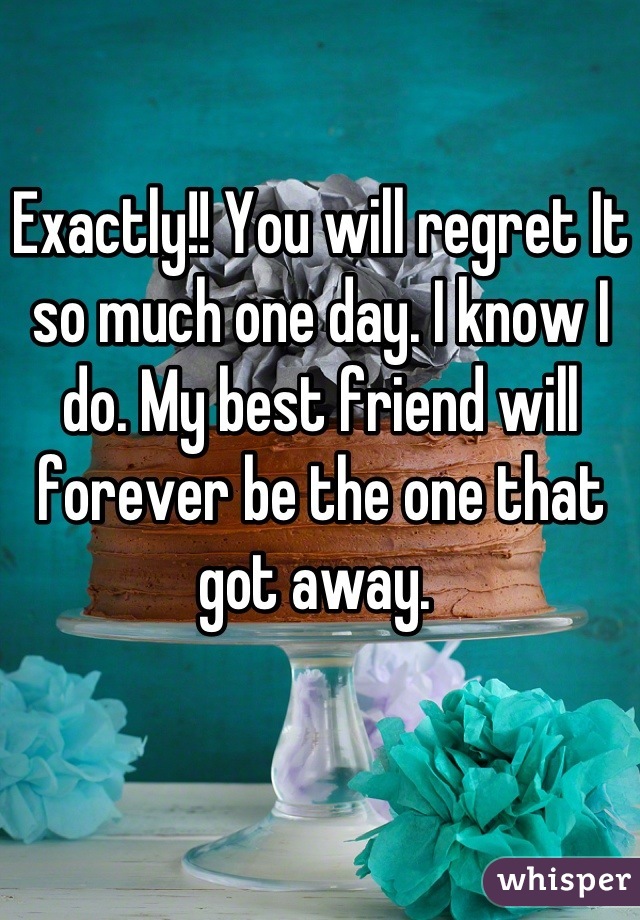 Exactly!! You will regret It so much one day. I know I do. My best friend will forever be the one that got away. 