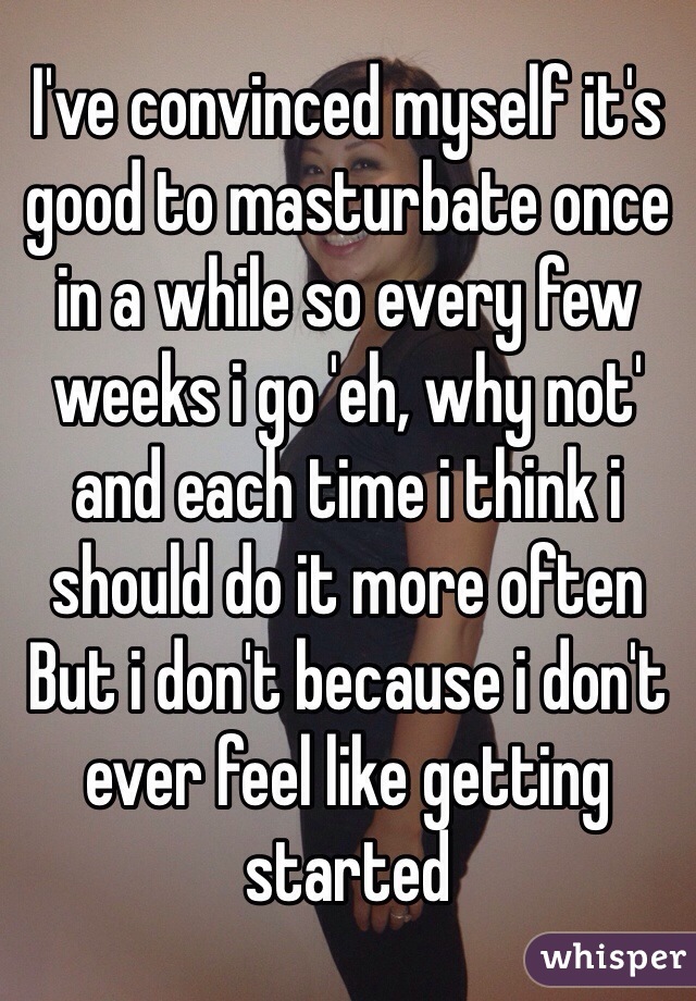 I've convinced myself it's good to masturbate once in a while so every few weeks i go 'eh, why not' and each time i think i should do it more often 
But i don't because i don't ever feel like getting started 