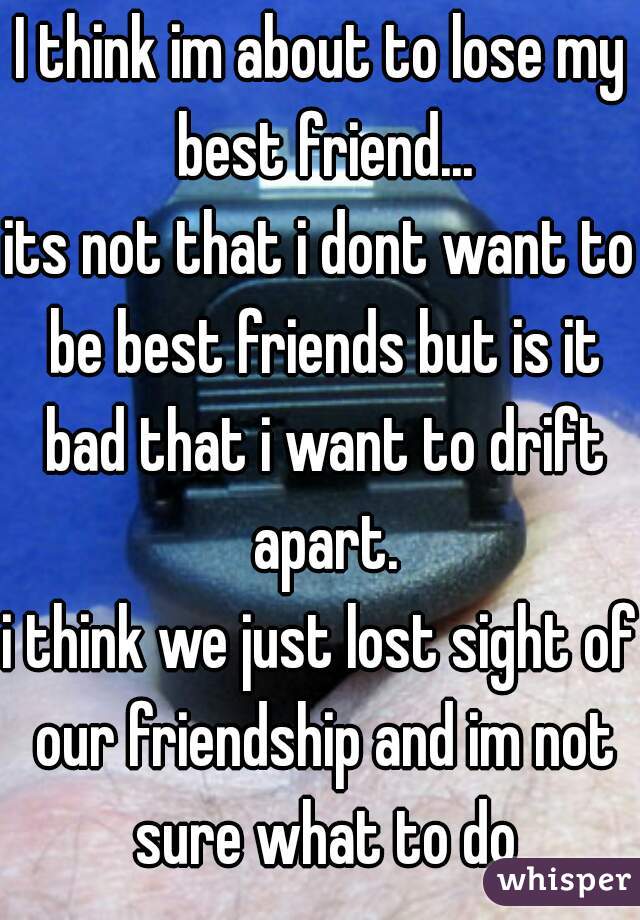 I think im about to lose my best friend...
its not that i dont want to be best friends but is it bad that i want to drift apart.
i think we just lost sight of our friendship and im not sure what to do