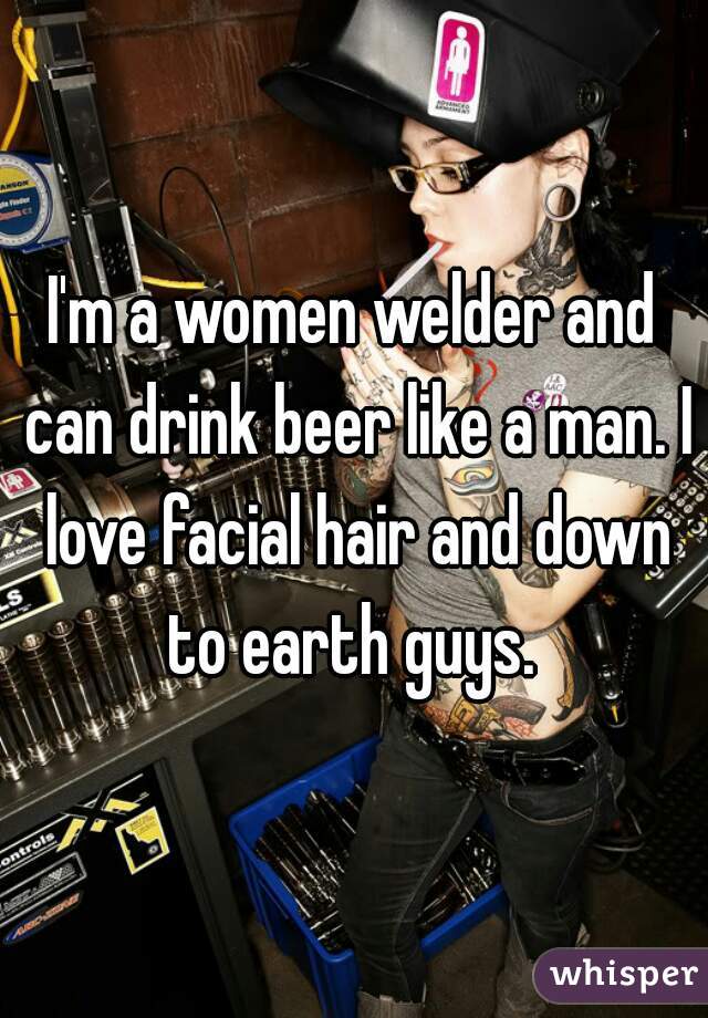 I'm a women welder and can drink beer like a man. I love facial hair and down to earth guys. 