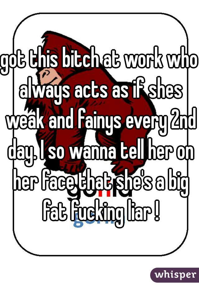 got this bitch at work who always acts as if shes weak and fainys every 2nd day. I so wanna tell her on her face that she's a big fat fucking liar !