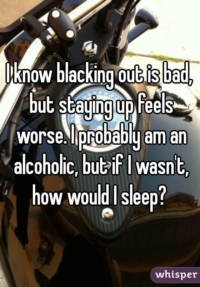 I know blacking out is bad, but staying up feels worse. I probably am an alcoholic, but if I wasn't, how would I sleep? 
