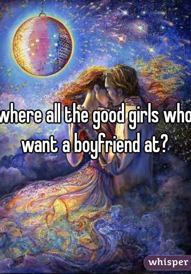 where all the good girls who want a boyfriend at? 