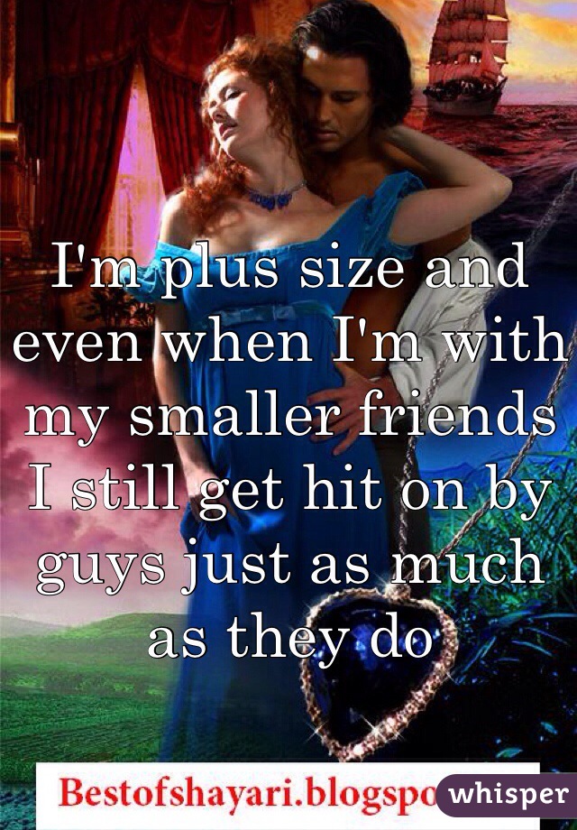 I'm plus size and even when I'm with my smaller friends I still get hit on by guys just as much as they do 