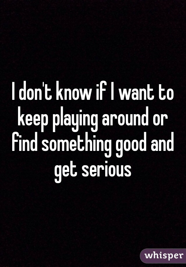 I don't know if I want to keep playing around or find something good and get serious 