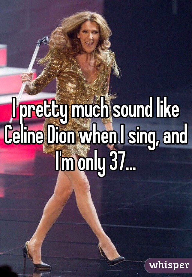 I pretty much sound like Celine Dion when I sing, and I'm only 37...