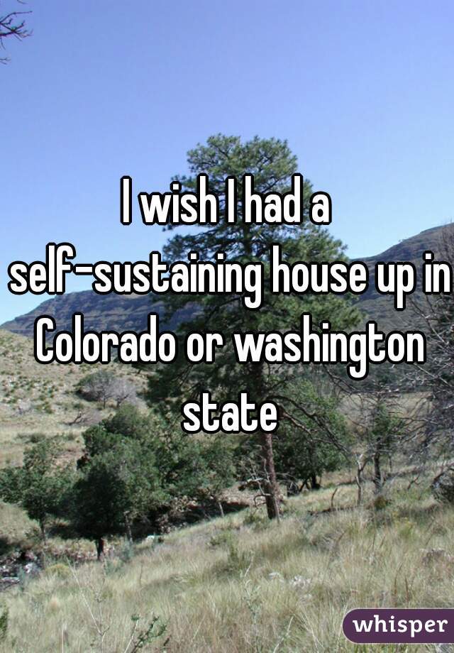 I wish I had a self-sustaining house up in Colorado or washington state