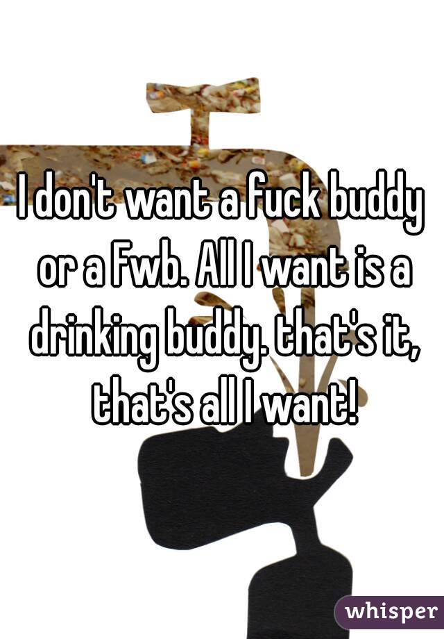 I don't want a fuck buddy or a Fwb. All I want is a drinking buddy. that's it, that's all I want!