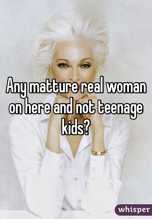 Any matture real woman on here and not teenage kids? 