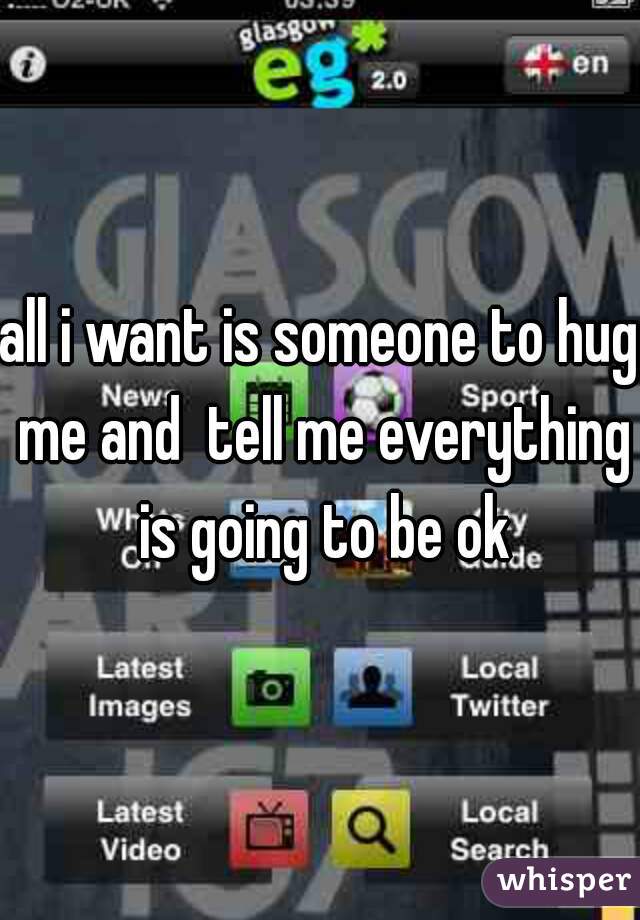 all i want is someone to hug me and  tell me everything is going to be ok
