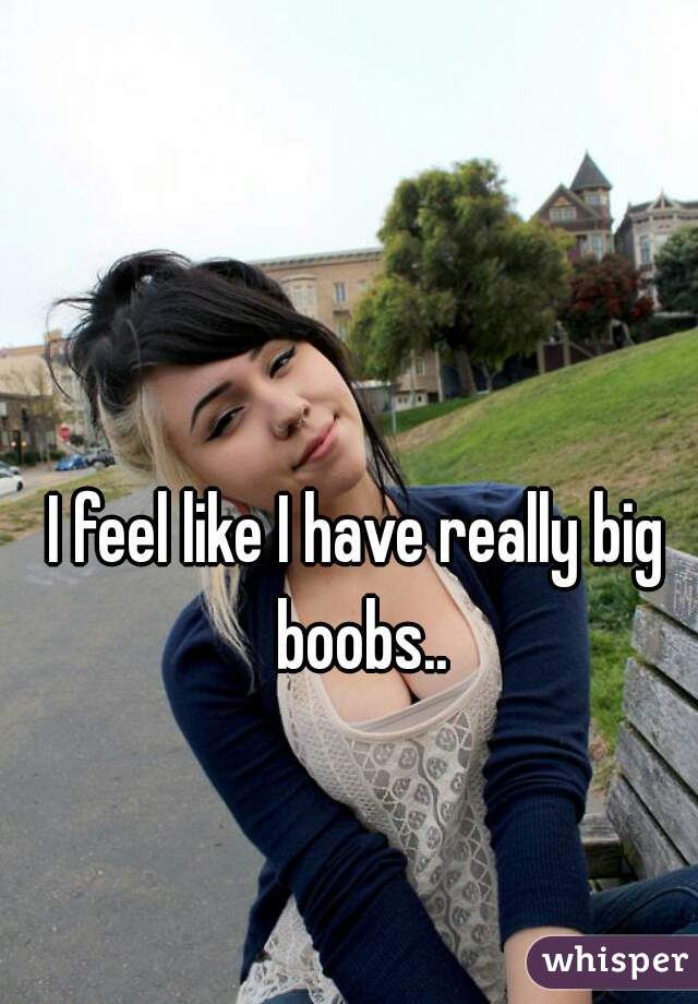 I feel like I have really big boobs..
