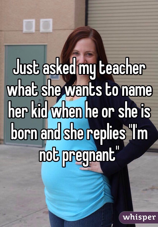 Just asked my teacher what she wants to name her kid when he or she is born and she replies "I'm not pregnant"