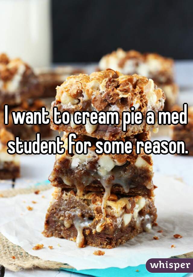 I want to cream pie a med student for some reason.