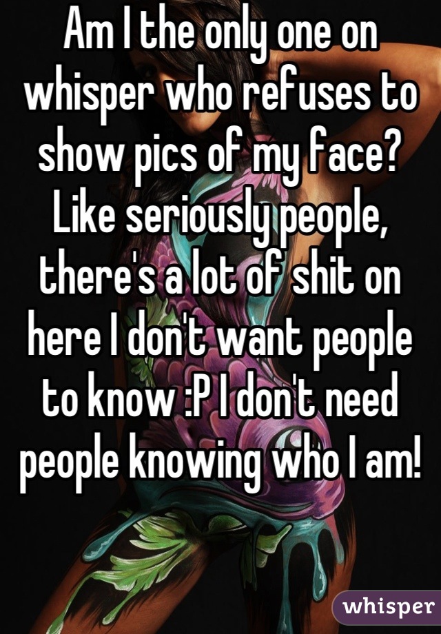 Am I the only one on whisper who refuses to show pics of my face? Like seriously people, there's a lot of shit on here I don't want people to know :P I don't need people knowing who I am!