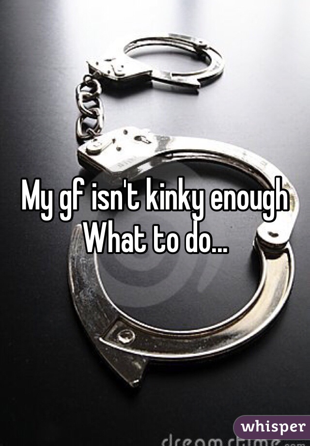 My gf isn't kinky enough 
What to do...