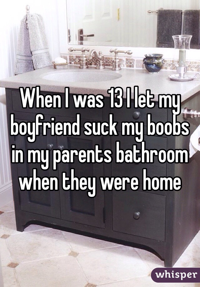 When I was 13 I let my boyfriend suck my boobs in my parents bathroom when they were home 