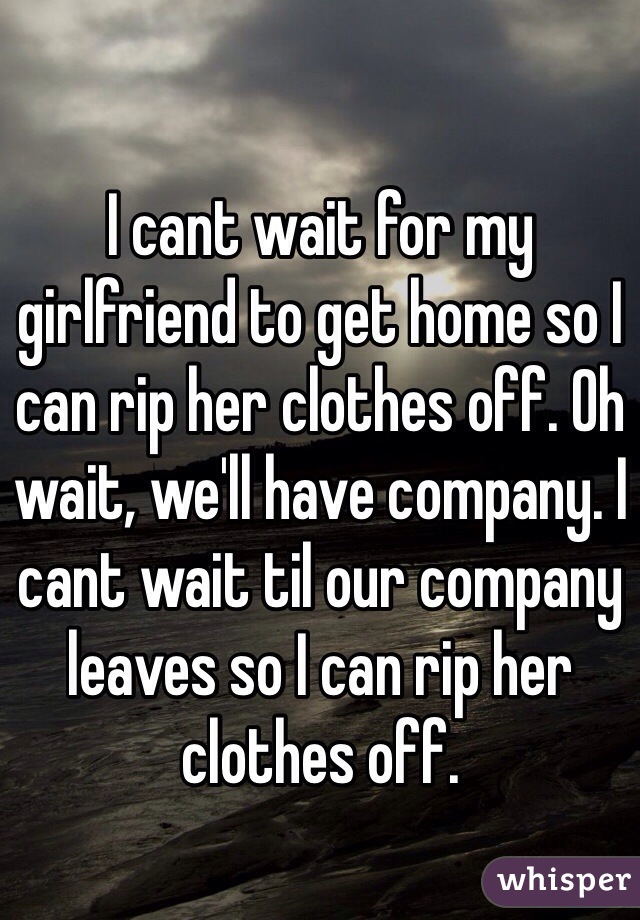 I cant wait for my girlfriend to get home so I can rip her clothes off. Oh wait, we'll have company. I cant wait til our company leaves so I can rip her clothes off. 