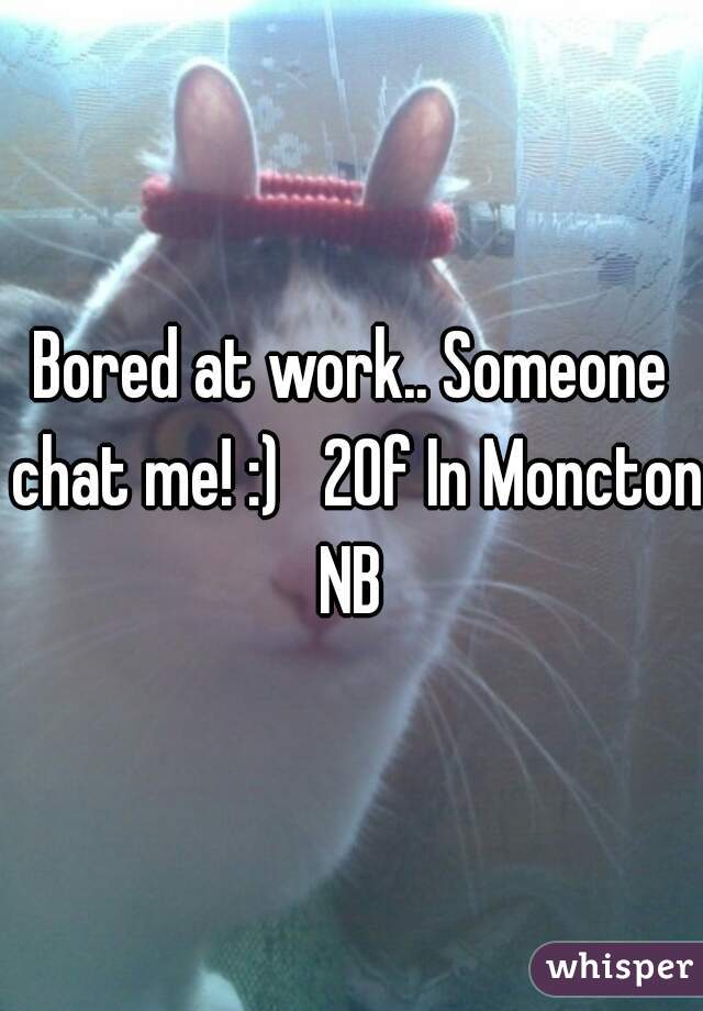 Bored at work.. Someone chat me! :)   20f In Moncton NB 