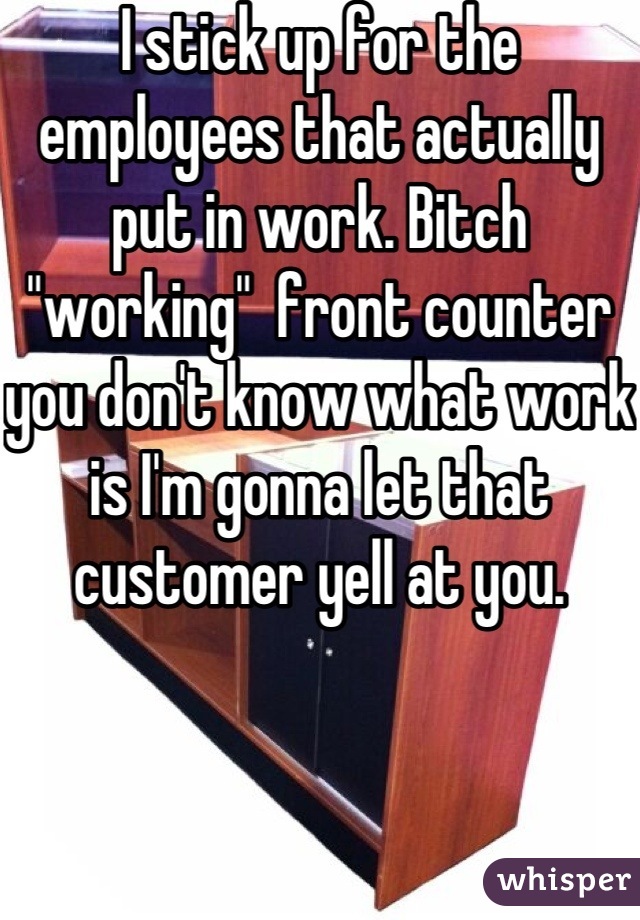 I stick up for the employees that actually put in work. Bitch "working"  front counter you don't know what work is I'm gonna let that customer yell at you.