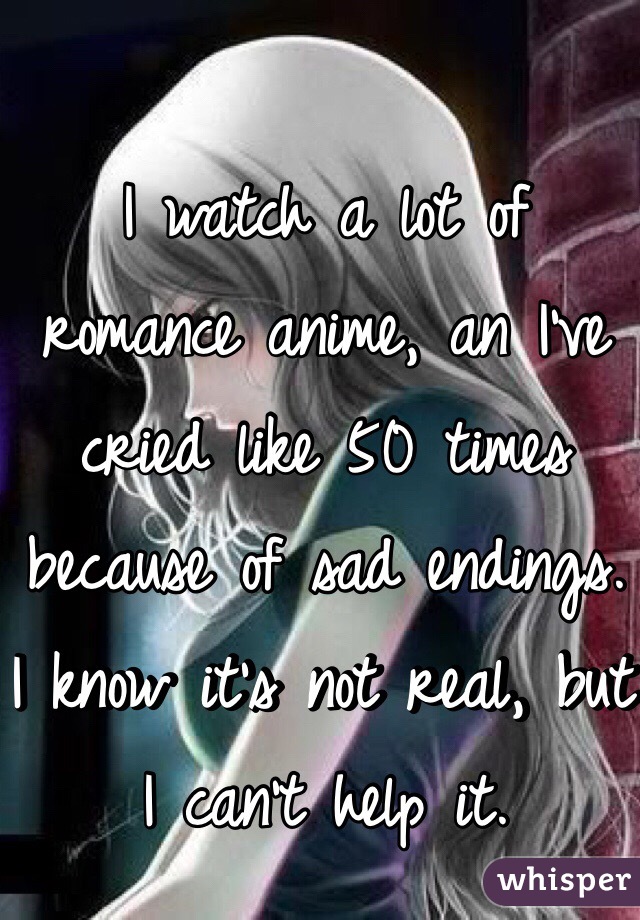 I watch a lot of romance anime, an I've cried like 50 times because of sad endings. I know it's not real, but I can't help it. 