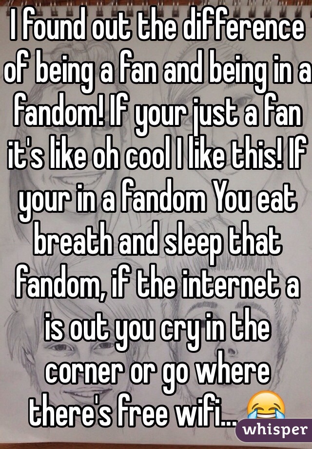 I found out the difference of being a fan and being in a fandom! If your just a fan it's like oh cool I like this! If your in a fandom You eat breath and sleep that fandom, if the internet a is out you cry in the corner or go where there's free wifi... 😂