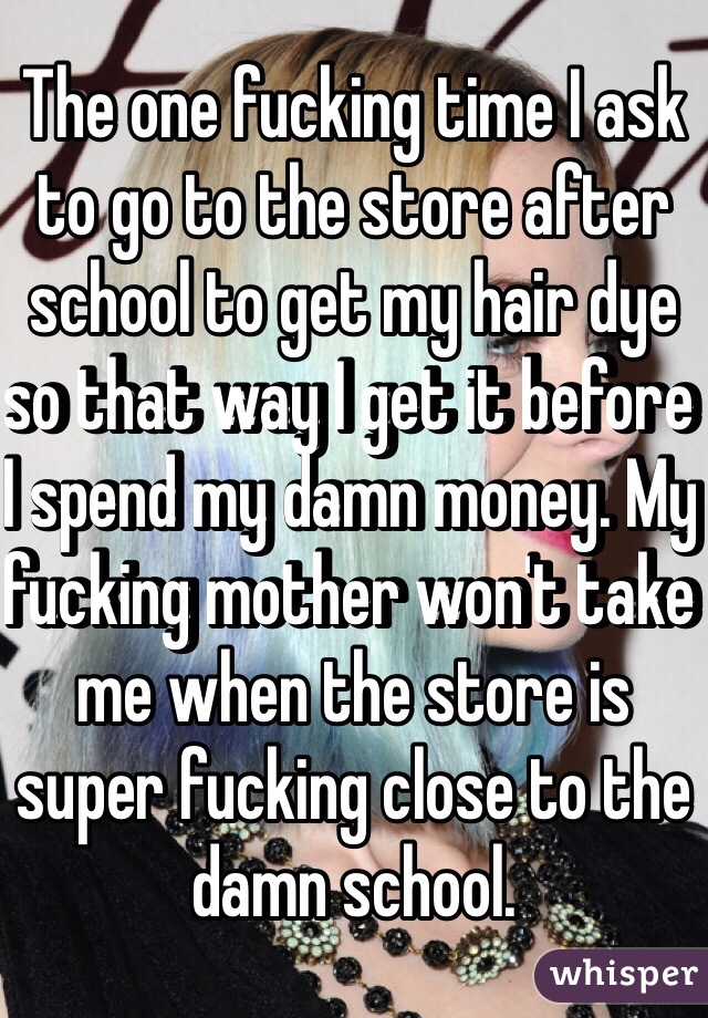 The one fucking time I ask to go to the store after school to get my hair dye so that way I get it before I spend my damn money. My fucking mother won't take me when the store is super fucking close to the damn school. 
